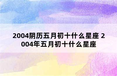 2004阴历五月初十什么星座 2004年五月初十什么星座